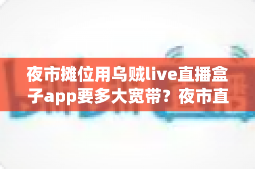 夜市摊位用乌贼live直播盒子app要多大宽带?夜市直播带宽需求全攻略与网络优化方案 夜市摊位用乌贼live直播盒子app要多大宽带?夜市直播带宽需求全攻略与网络优化方案