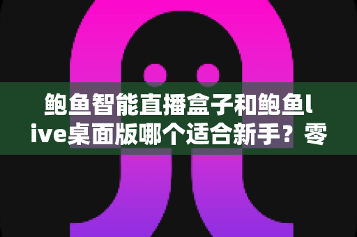 鲍鱼智能直播盒子和鲍鱼live桌面版哪个适合新手？零基础入行直播的深度选购指南与避坑手册