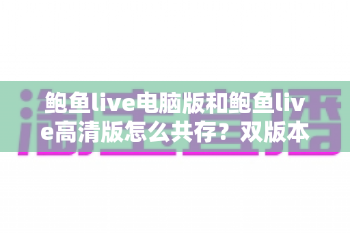 鲍鱼live电脑版和鲍鱼live高清版怎么共存?双版本并行安装与切换的实用全攻略 鲍鱼live电脑版和鲍鱼live高清版怎么共存?双版本并行安装与切换的实用全攻略