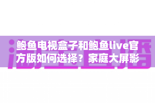 鲍鱼电视盒子和鲍鱼live官方版如何选择？家庭大屏影音全维度选购指南