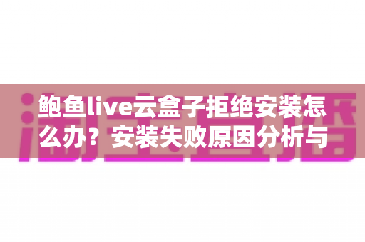 鲍鱼live云盒子拒绝安装怎么办？安装失败原因分析与完整解决指南