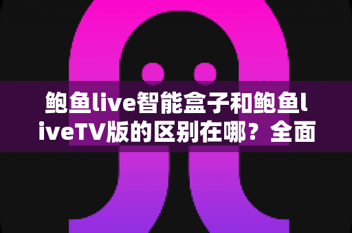 鲍鱼live智能盒子和鲍鱼liveTV版的区别在哪?全面对比解析,帮你选对适合自己的版本 鲍鱼live智能盒子和鲍鱼liveTV版的区别在哪?全面对比解析,帮你选对适合自己的版本