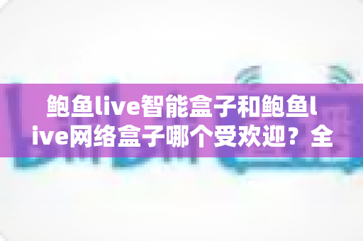 鲍鱼live智能盒子和鲍鱼live网络盒子哪个受欢迎？全面对比分析与选购指南