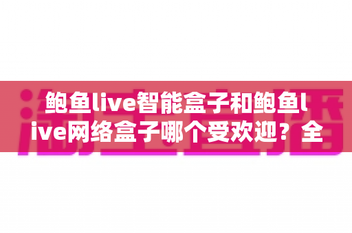鲍鱼live智能盒子和鲍鱼live网络盒子哪个受欢迎？全面对比分析与选购指南