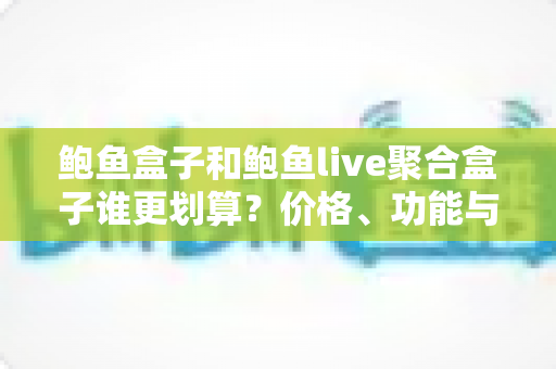 鲍鱼盒子和鲍鱼live聚合盒子谁更划算？价格、功能与性价比全方位深度对比指南