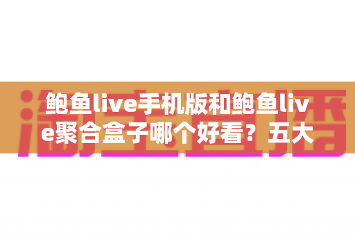 鲍鱼live手机版和鲍鱼live聚合盒子哪个好看？五大维度全面对比，帮你选出最合适的观影方式