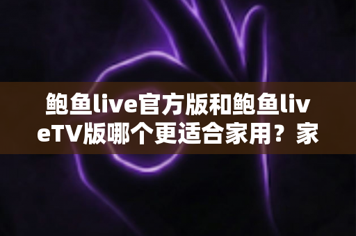 鲍鱼live官方版和鲍鱼liveTV版哪个更适合家用？家庭观看场景深度对比与实用选购指南