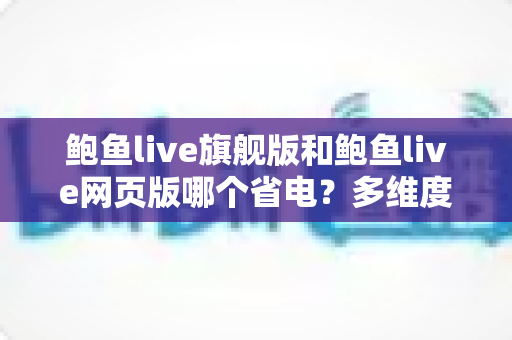 鲍鱼live旗舰版和鲍鱼live网页版哪个省电?多维度深度对比与超全省电技巧指南 鲍鱼live旗舰版和鲍鱼live网页版哪个省电?多维度深度对比与超全省电技巧指南