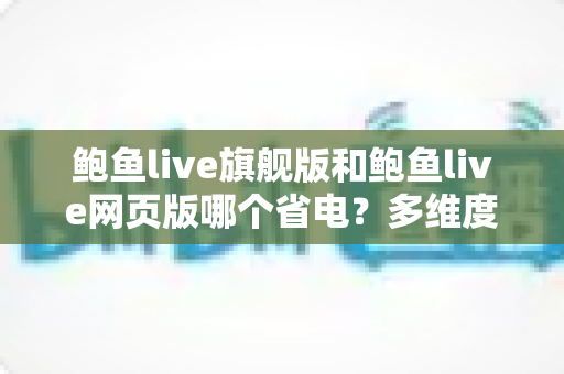 鲍鱼live旗舰版和鲍鱼live网页版哪个省电？多维度深度对比与超全省电技巧指南
