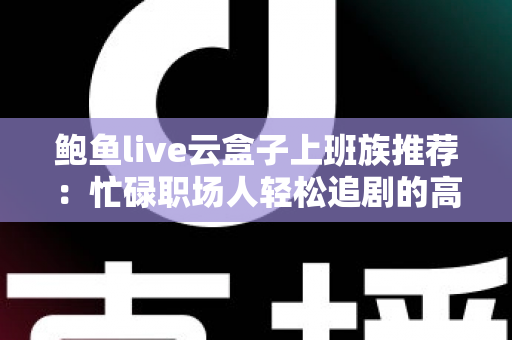 鲍鱼live云盒子上班族推荐:忙碌职场人轻松追剧的高效观影指南 鲍鱼live云盒子上班族推荐:忙碌职场人轻松追剧的高效观影指南