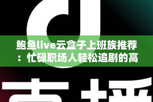 鲍鱼live云盒子上班族推荐:忙碌职场人轻松追剧的高效观影指南 鲍鱼live云盒子上班族推荐:忙碌职场人轻松追剧的高效观影指南