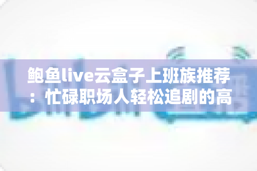 鲍鱼live云盒子上班族推荐:忙碌职场人轻松追剧的高效观影指南 鲍鱼live云盒子上班族推荐:忙碌职场人轻松追剧的高效观影指南
