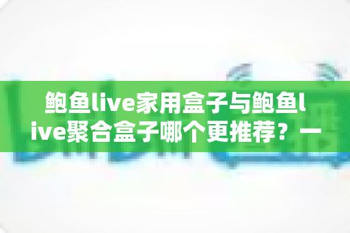 鲍鱼live家用盒子与鲍鱼live聚合盒子哪个更推荐?一篇看懂差异的实用选购指南 鲍鱼live家用盒子与鲍鱼live聚合盒子哪个更推荐?一篇看懂差异的实用选购指南
