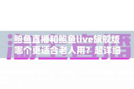 鲍鱼直播和鲍鱼live旗舰版哪个更适合老人用？超详细对比与实用选购指南