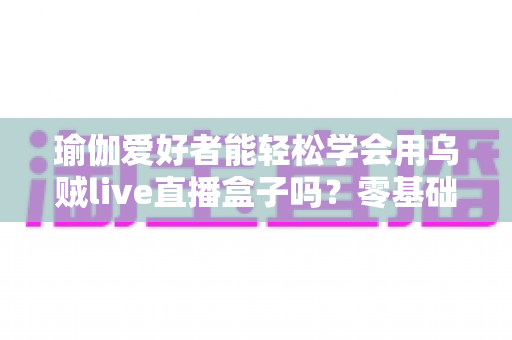 瑜伽爱好者能轻松学会用乌贼live直播盒子吗?零基础也能快速上手的专业直播设备全解析 瑜伽爱好者能轻松学会用乌贼live直播盒子吗?零基础也能快速上手的专业直播设备全解析