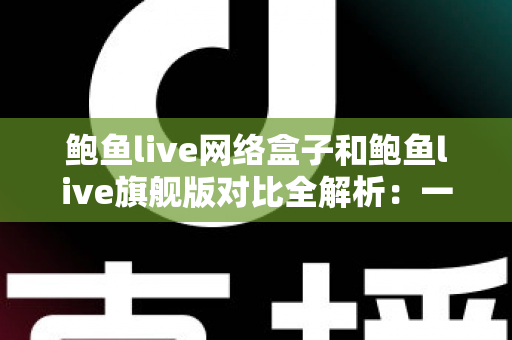鲍鱼live网络盒子和鲍鱼live旗舰版对比全解析:一文看懂两款版本的核心差异,选对版本不踩坑 鲍鱼live网络盒子和鲍鱼live旗舰版对比全解析:一文看懂两款版本的核心差异,选对版本不踩坑
