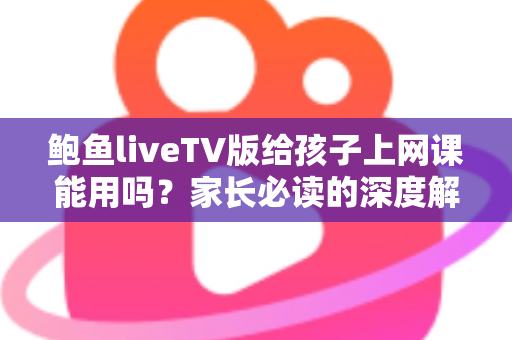鲍鱼liveTV版给孩子上网课能用吗?家长必读的深度解析与安全网课指南 鲍鱼liveTV版给孩子上网课能用吗?家长必读的深度解析与安全网课指南