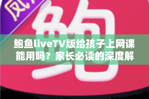 鲍鱼liveTV版给孩子上网课能用吗?家长必读的深度解析与安全网课指南 鲍鱼liveTV版给孩子上网课能用吗?家长必读的深度解析与安全网课指南