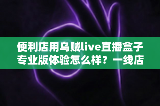 便利店用乌贼live直播盒子专业版体验怎么样？一线店主的深度实测与全面解析