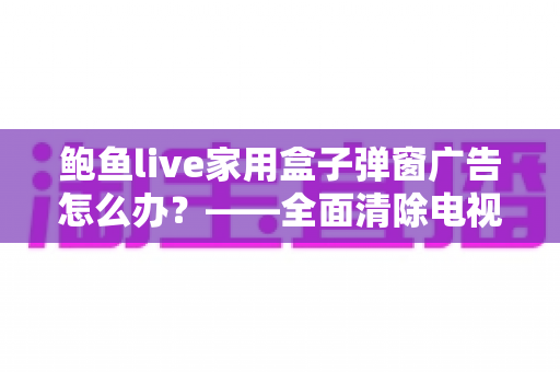 鲍鱼live家用盒子弹窗广告怎么办？——全面清除电视盒子弹窗广告的实用指南