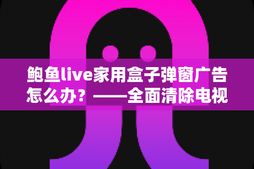 鲍鱼live家用盒子弹窗广告怎么办？——全面清除电视盒子弹窗广告的实用指南
