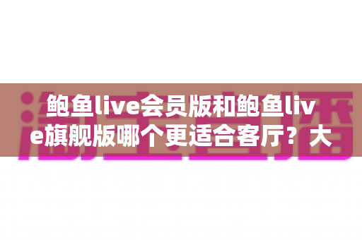 鲍鱼live会员版和鲍鱼live旗舰版哪个更适合客厅?大屏影音深度对比与家庭选购全指南 鲍鱼live会员版和鲍鱼live旗舰版哪个更适合客厅?大屏影音深度对比与家庭选购全指南