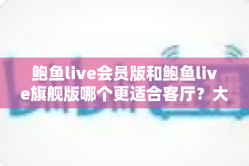鲍鱼live会员版和鲍鱼live旗舰版哪个更适合客厅?大屏影音深度对比与家庭选购全指南 鲍鱼live会员版和鲍鱼live旗舰版哪个更适合客厅?大屏影音深度对比与家庭选购全指南