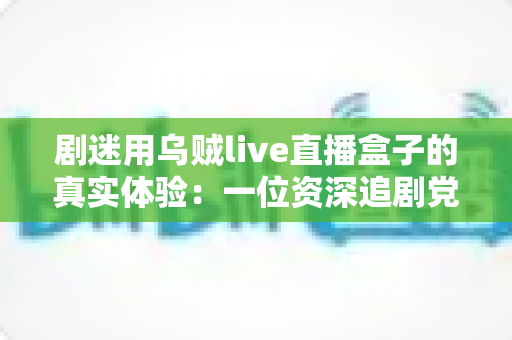 剧迷用乌贼live直播盒子的真实体验:一位资深追剧党的深度测评与心得分享 剧迷用乌贼live直播盒子的真实体验:一位资深追剧党的深度测评与心得分享
