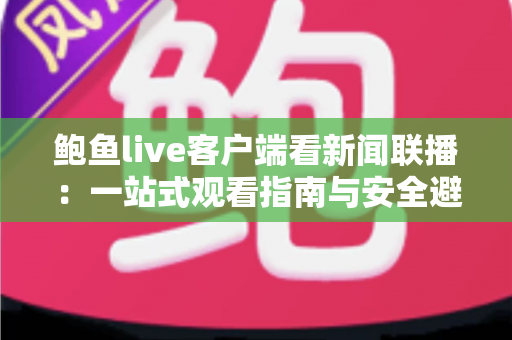 鲍鱼live客户端看新闻联播:一站式观看指南与安全避坑全攻略 鲍鱼live客户端看新闻联播:一站式观看指南与安全避坑全攻略
