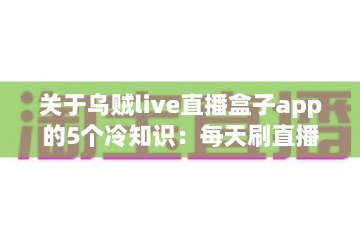 关于乌贼live直播盒子app的5个冷知识：每天刷直播的你，未必知道这些隐藏细节