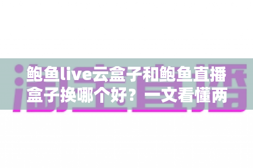 鲍鱼live云盒子和鲍鱼直播盒子换哪个好？一文看懂两大盒子的核心差异与选购指南