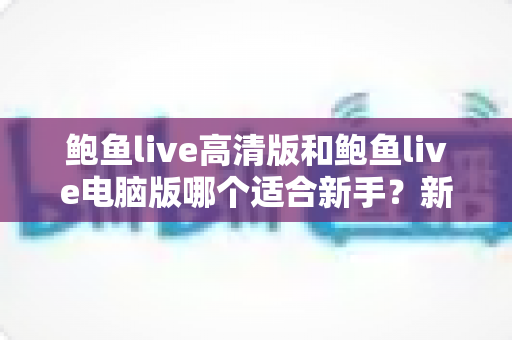 鲍鱼live高清版和鲍鱼live电脑版哪个适合新手？新手快速上手的完整选择指南