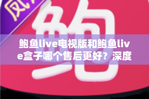 鲍鱼live电视版和鲍鱼live盒子哪个售后更好？深度解析售后服务差异与选购指南