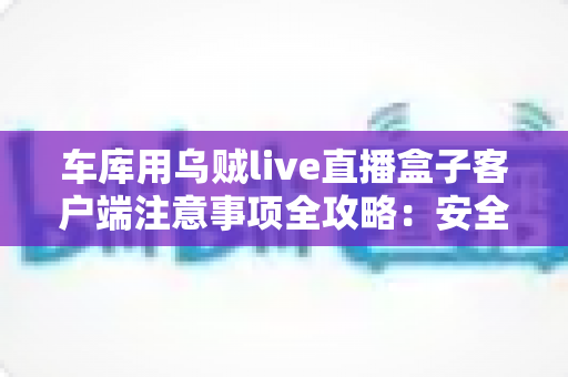 车库用乌贼live直播盒子客户端注意事项全攻略:安全稳定开播的必备指南 车库用乌贼live直播盒子客户端注意事项全攻略:安全稳定开播的必备指南