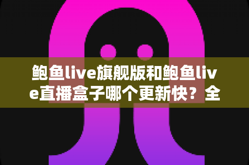 鲍鱼live旗舰版和鲍鱼live直播盒子哪个更新快？全面对比与深度解析