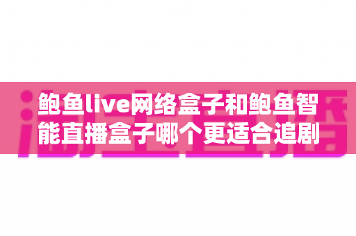 鲍鱼live网络盒子和鲍鱼智能直播盒子哪个更适合追剧？追剧党必看的深度对比与选购全指南