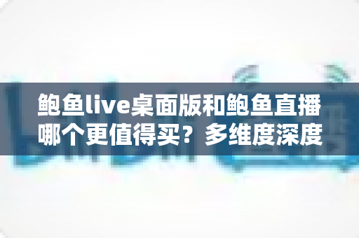 鲍鱼live桌面版和鲍鱼直播哪个更值得买？多维度深度对比与购买指南