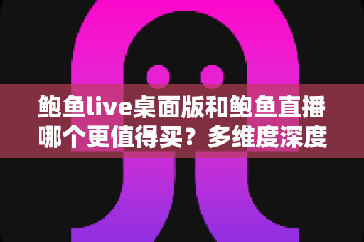 鲍鱼live桌面版和鲍鱼直播哪个更值得买？多维度深度对比与购买指南