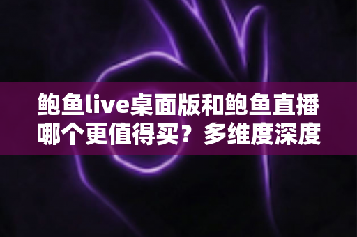 鲍鱼live桌面版和鲍鱼直播哪个更值得买？多维度深度对比与购买指南