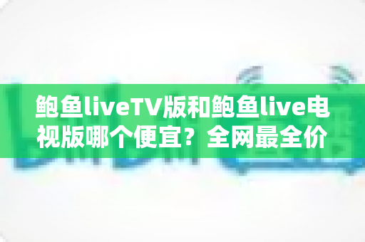 鲍鱼liveTV版和鲍鱼live电视版哪个便宜？全网最全价格对比与避坑省钱指南大揭秘