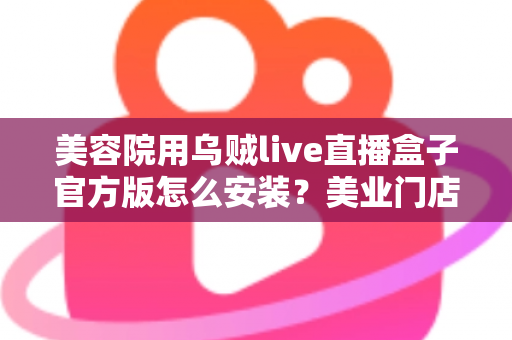美容院用乌贼live直播盒子官方版怎么安装？美业门店直播新手必备的完整安装教程