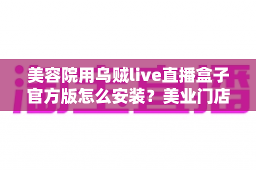 美容院用乌贼live直播盒子官方版怎么安装？美业门店直播新手必备的完整安装教程