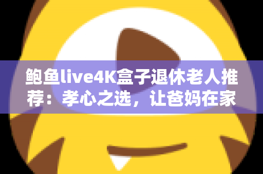 鲍鱼live4K盒子退休老人推荐：孝心之选，让爸妈在家畅享4K高清视听生活