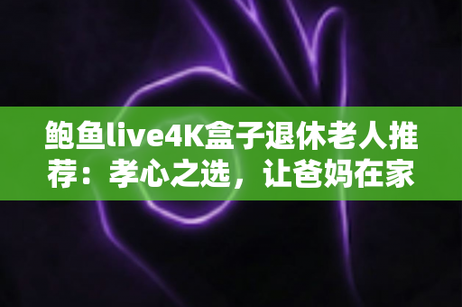 鲍鱼live4K盒子退休老人推荐：孝心之选，让爸妈在家畅享4K高清视听生活