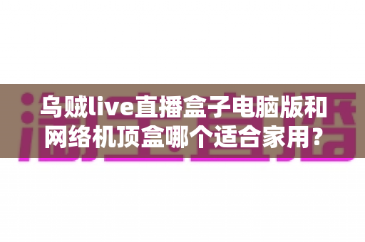 乌贼live直播盒子电脑版和网络机顶盒哪个适合家用?——家庭观影设备深度对比与选购全指南 乌贼live直播盒子电脑版和网络机顶盒哪个适合家用?——家庭观影设备深度对比与选购全指南