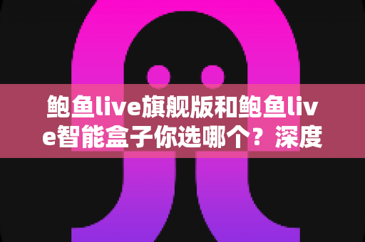 鲍鱼live旗舰版和鲍鱼live智能盒子你选哪个？深度对比助你一次选对不踩坑