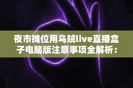 夜市摊位用乌贼live直播盒子电脑版注意事项全解析:新手摊主必看的稳定开播与避坑指南 夜市摊位用乌贼live直播盒子电脑版注意事项全解析:新手摊主必看的稳定开播与避坑指南