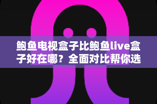 鲍鱼电视盒子比鲍鱼live盒子好在哪？全面对比帮你选对电视盒子