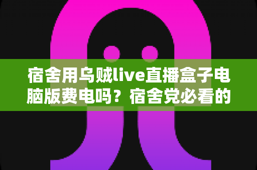 宿舍用乌贼live直播盒子电脑版费电吗?宿舍党必看的功耗分析与省电攻略 宿舍用乌贼live直播盒子电脑版费电吗?宿舍党必看的功耗分析与省电攻略