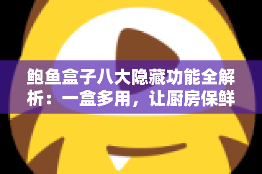 鲍鱼盒子八大隐藏功能全解析：一盒多用，让厨房保鲜与收纳事半功倍
